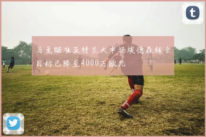 马竞瞄准亚特兰大中场埃德森转会目标已降至4000万欧元