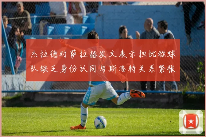 杰拉德对萨拉赫发文表示担忧称球队缺乏身份认同与斯洛特关系紧张