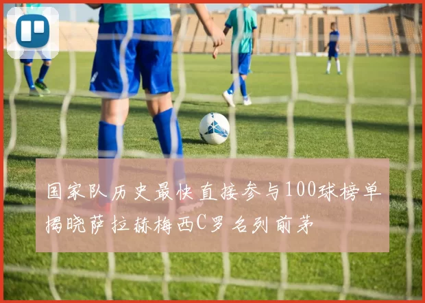 国家队历史最快直接参与100球榜单揭晓萨拉赫梅西C罗名列前茅