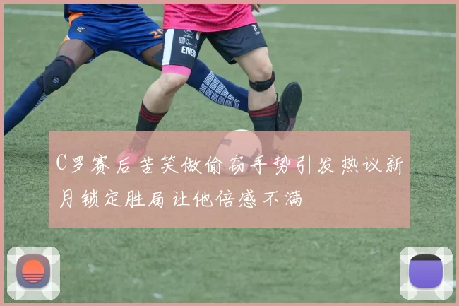 C罗赛后苦笑做偷窃手势引发热议新月锁定胜局让他倍感不满