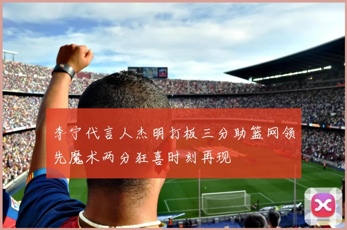 李宁代言人杰明打板三分助篮网领先魔术两分狂喜时刻再现