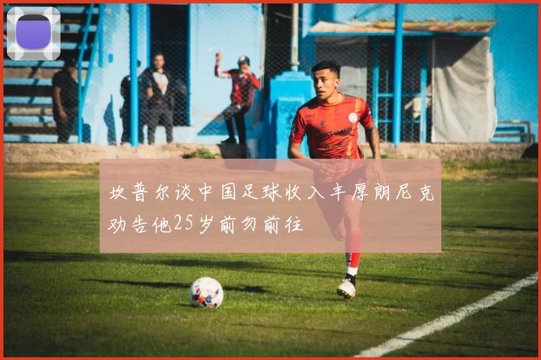 坎普尔谈中国足球收入丰厚朗尼克劝告他25岁前勿前往