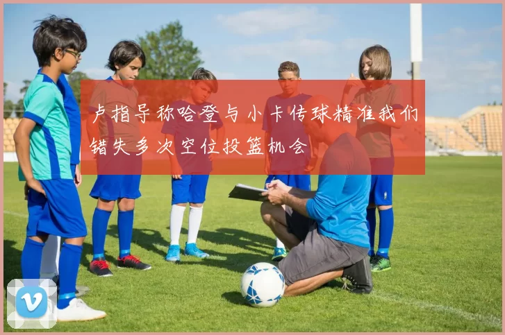 卢指导称哈登与小卡传球精准我们错失多次空位投篮机会